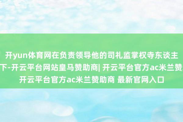 开yun体育网在负责领导他的司礼监掌权寺东谈主高忠的支柱和申饬下-开云平台网站皇马赞助商| 开云平台官方ac米兰赞助商 最新官网入口