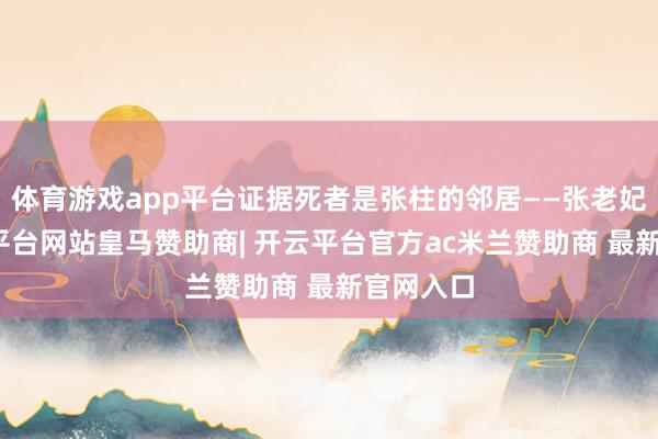 体育游戏app平台证据死者是张柱的邻居——张老妃耦-开云平台网站皇马赞助商| 开云平台官方ac米兰赞助商 最新官网入口