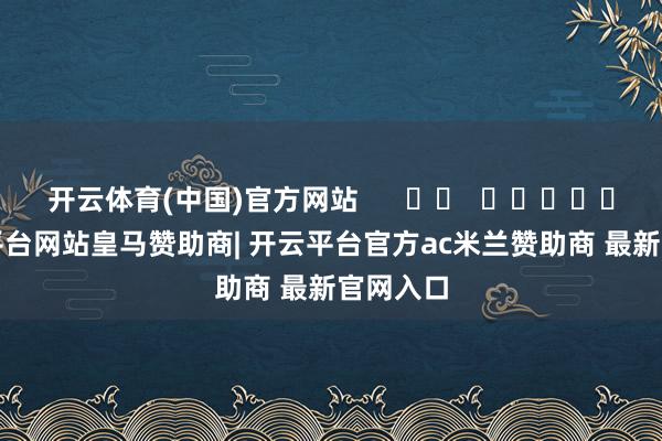 开云体育(中国)官方网站 -开云平台网站皇马赞助商| 开云平台官方ac米兰赞助商 最新官网入口