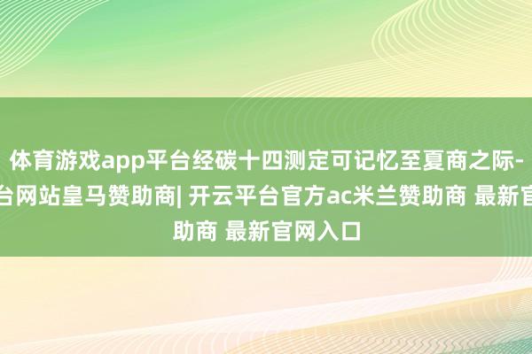 体育游戏app平台经碳十四测定可记忆至夏商之际-开云平台网站皇马赞助商| 开云平台官方ac米兰赞助商 最新官网入口