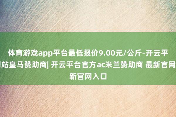 体育游戏app平台最低报价9.00元/公斤-开云平台网站皇马赞助商| 开云平台官方ac米兰赞助商 最新官网入口