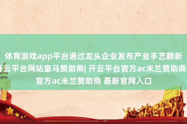 体育游戏app平台通过龙头企业发布产业手艺翻新和配套需求-开云平台网站皇马赞助商| 开云平台官方ac米兰赞助商 最新官网入口
