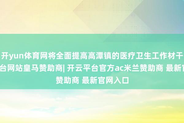 开yun体育网将全面提高高潭镇的医疗卫生工作材干-开云平台网站皇马赞助商| 开云平台官方ac米兰赞助商 最新官网入口