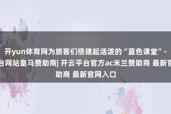 开yun体育网为旅客们搭建起活泼的“蓝色课堂”-开云平台网站皇马赞助商| 开云平台官方ac米兰赞助商 最新官网入口