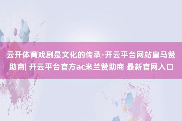 云开体育　　戏剧是文化的传承-开云平台网站皇马赞助商| 开云平台官方ac米兰赞助商 最新官网入口