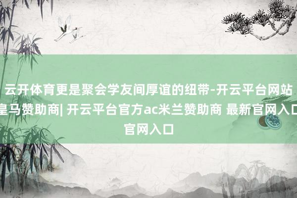 云开体育更是聚会学友间厚谊的纽带-开云平台网站皇马赞助商| 开云平台官方ac米兰赞助商 最新官网入口