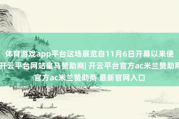 体育游戏app平台这场展览自11月6日开幕以来便引来各方和顺-开云平台网站皇马赞助商| 开云平台官方ac米兰赞助商 最新官网入口