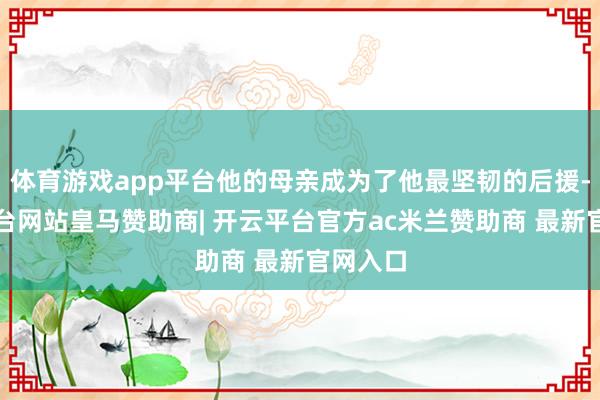 体育游戏app平台他的母亲成为了他最坚韧的后援-开云平台网站皇马赞助商| 开云平台官方ac米兰赞助商 最新官网入口