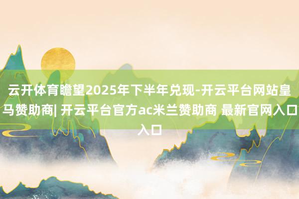 云开体育瞻望2025年下半年兑现-开云平台网站皇马赞助商| 开云平台官方ac米兰赞助商 最新官网入口