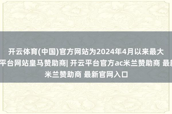 开云体育(中国)官方网站为2024年4月以来最大增幅-开云平台网站皇马赞助商| 开云平台官方ac米兰赞助商 最新官网入口