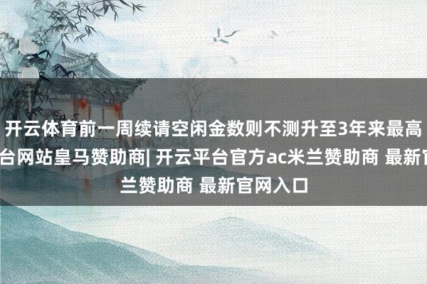 开云体育前一周续请空闲金数则不测升至3年来最高-开云平台网站皇马赞助商| 开云平台官方ac米兰赞助商 最新官网入口