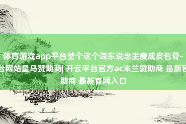 体育游戏app平台整个这个词东说念主瘦成皮包骨-开云平台网站皇马赞助商| 开云平台官方ac米兰赞助商 最新官网入口