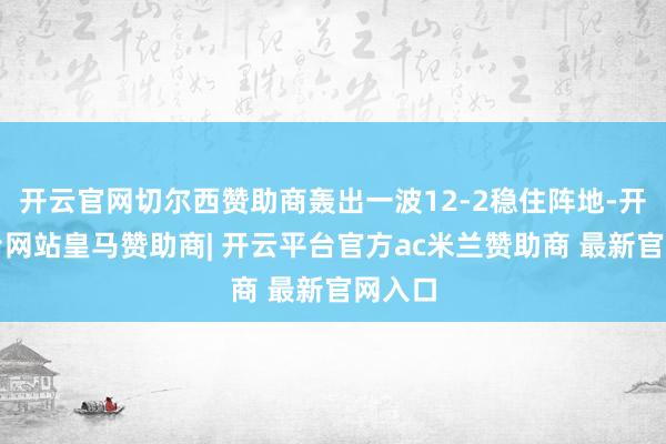 开云官网切尔西赞助商轰出一波12-2稳住阵地-开云平台网站皇马赞助商| 开云平台官方ac米兰赞助商 最新官网入口