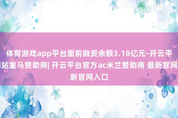 体育游戏app平台面前融资余额3.18亿元-开云平台网站皇马赞助商| 开云平台官方ac米兰赞助商 最新官网入口
