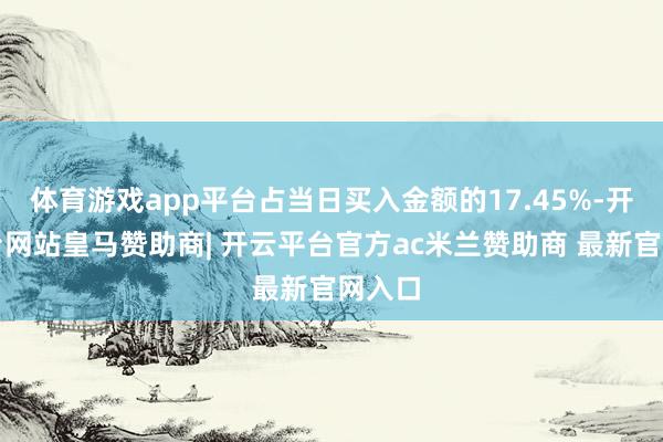 体育游戏app平台占当日买入金额的17.45%-开云平台网站皇马赞助商| 开云平台官方ac米兰赞助商 最新官网入口