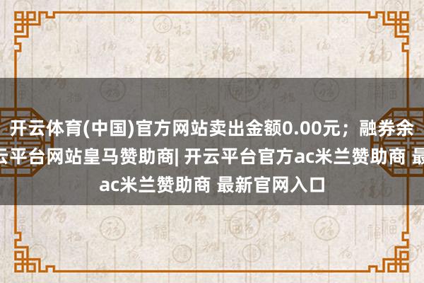 开云体育(中国)官方网站卖出金额0.00元；融券余额0.00-开云平台网站皇马赞助商| 开云平台官方ac米兰赞助商 最新官网入口