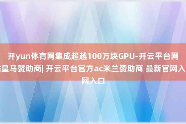 开yun体育网集成超越100万块GPU-开云平台网站皇马赞助商| 开云平台官方ac米兰赞助商 最新官网入口