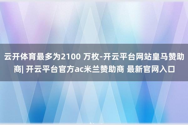 云开体育最多为2100 万枚-开云平台网站皇马赞助商| 开云平台官方ac米兰赞助商 最新官网入口