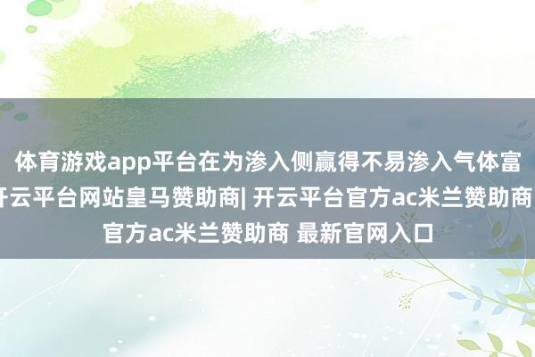 体育游戏app平台在为渗入侧赢得不易渗入气体富集的分手气-开云平台网站皇马赞助商| 开云平台官方ac米兰赞助商 最新官网入口
