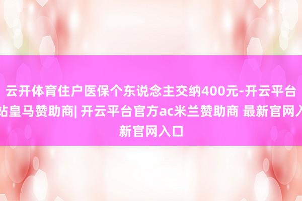 云开体育住户医保个东说念主交纳400元-开云平台网站皇马赞助商| 开云平台官方ac米兰赞助商 最新官网入口