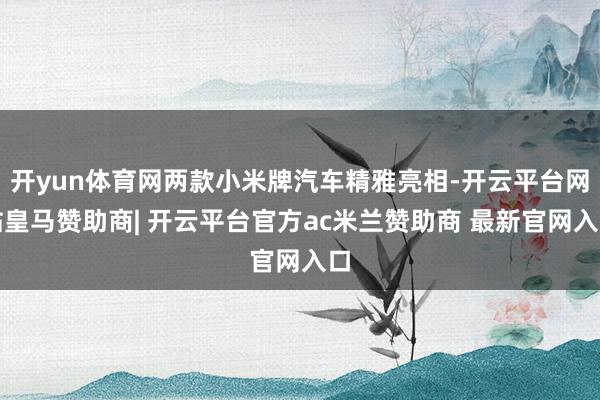 开yun体育网两款小米牌汽车精雅亮相-开云平台网站皇马赞助商| 开云平台官方ac米兰赞助商 最新官网入口