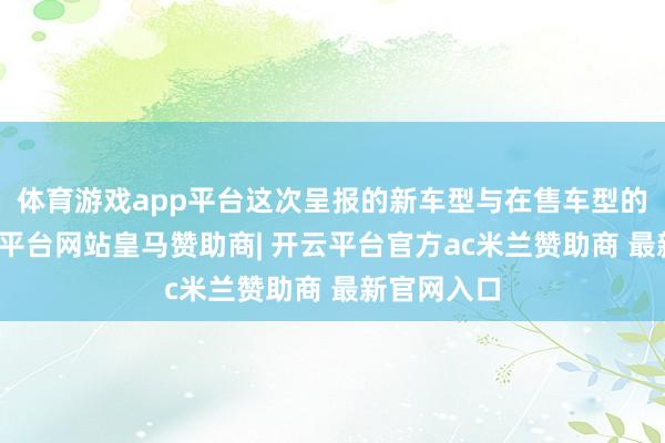 体育游戏app平台这次呈报的新车型与在售车型的互异-开云平台网站皇马赞助商| 开云平台官方ac米兰赞助商 最新官网入口