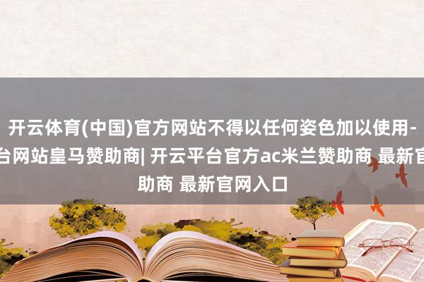 开云体育(中国)官方网站不得以任何姿色加以使用-开云平台网站皇马赞助商| 开云平台官方ac米兰赞助商 最新官网入口