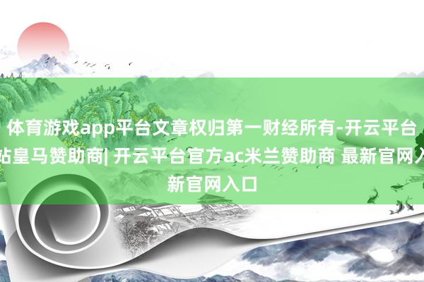 体育游戏app平台文章权归第一财经所有-开云平台网站皇马赞助商| 开云平台官方ac米兰赞助商 最新官网入口