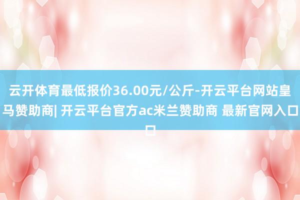 云开体育最低报价36.00元/公斤-开云平台网站皇马赞助商| 开云平台官方ac米兰赞助商 最新官网入口