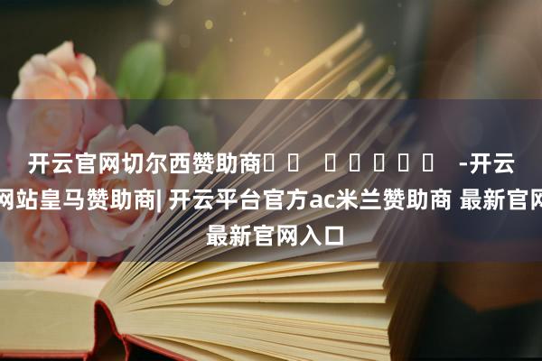 开云官网切尔西赞助商 -开云平台网站皇马赞助商| 开云平台官方ac米兰赞助商 最新官网入口