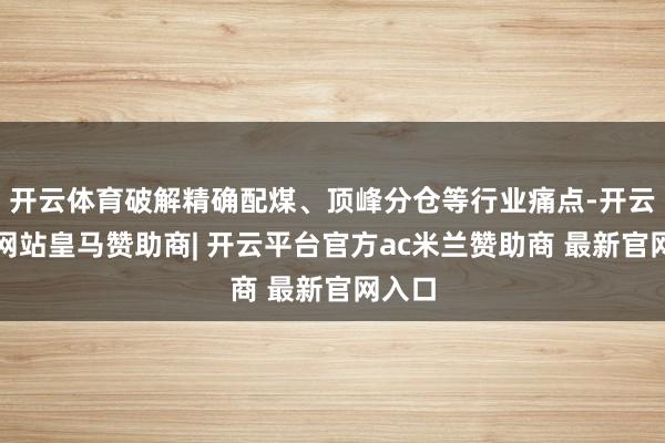 开云体育破解精确配煤、顶峰分仓等行业痛点-开云平台网站皇马赞助商| 开云平台官方ac米兰赞助商 最新官网入口