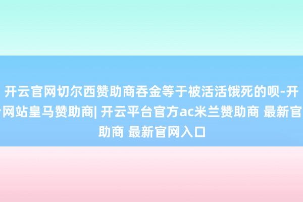开云官网切尔西赞助商吞金等于被活活饿死的呗-开云平台网站皇马赞助商| 开云平台官方ac米兰赞助商 最新官网入口