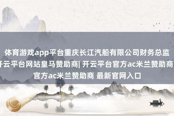 体育游戏app平台重庆长江汽船有限公司财务总监、党委委员-开云平台网站皇马赞助商| 开云平台官方ac米兰赞助商 最新官网入口
