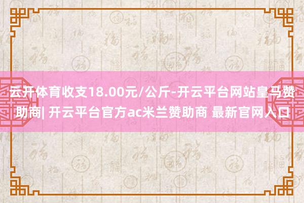 云开体育收支18.00元/公斤-开云平台网站皇马赞助商| 开云平台官方ac米兰赞助商 最新官网入口