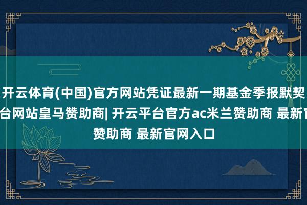 开云体育(中国)官方网站凭证最新一期基金季报默契-开云平台网站皇马赞助商| 开云平台官方ac米兰赞助商 最新官网入口