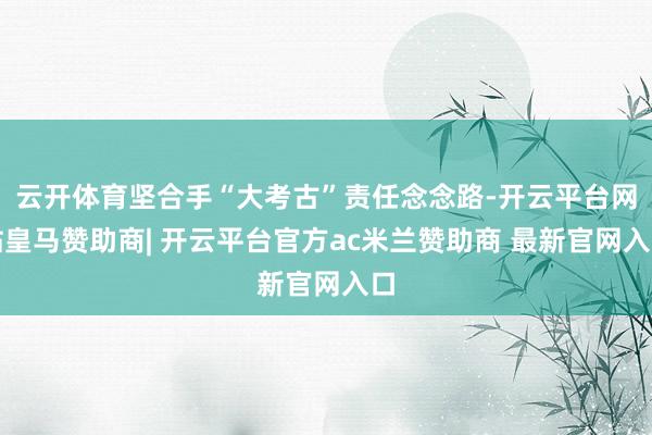 云开体育坚合手“大考古”责任念念路-开云平台网站皇马赞助商| 开云平台官方ac米兰赞助商 最新官网入口