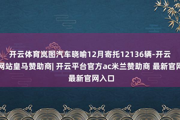 开云体育岚图汽车晓喻12月寄托12136辆-开云平台网站皇马赞助商| 开云平台官方ac米兰赞助商 最新官网入口