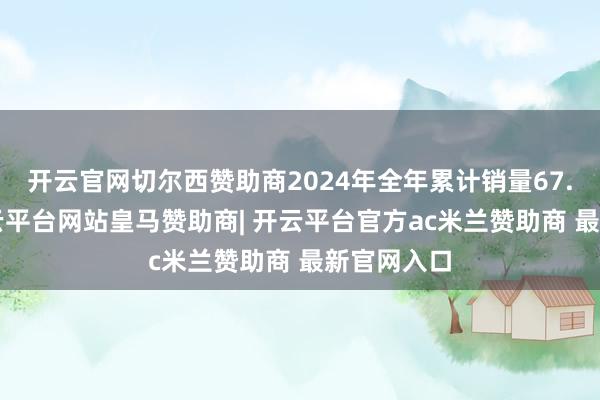 开云官网切尔西赞助商2024年全年累计销量67.3万辆-开云平台网站皇马赞助商| 开云平台官方ac米兰赞助商 最新官网入口