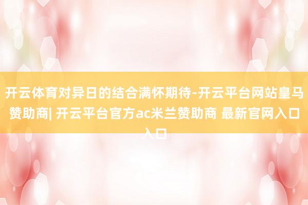 开云体育对异日的结合满怀期待-开云平台网站皇马赞助商| 开云平台官方ac米兰赞助商 最新官网入口