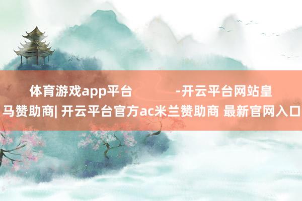 体育游戏app平台            -开云平台网站皇马赞助商| 开云平台官方ac米兰赞助商 最新官网入口