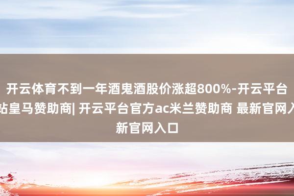 开云体育不到一年酒鬼酒股价涨超800%-开云平台网站皇马赞助商| 开云平台官方ac米兰赞助商 最新官网入口