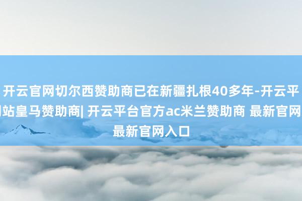 开云官网切尔西赞助商已在新疆扎根40多年-开云平台网站皇马赞助商| 开云平台官方ac米兰赞助商 最新官网入口