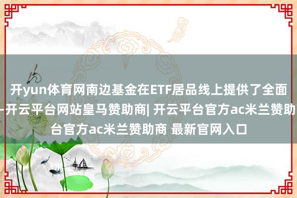 开yun体育网南边基金在ETF居品线上提供了全面且多元化的选拔-开云平台网站皇马赞助商| 开云平台官方ac米兰赞助商 最新官网入口