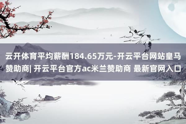 云开体育平均薪酬184.65万元-开云平台网站皇马赞助商| 开云平台官方ac米兰赞助商 最新官网入口