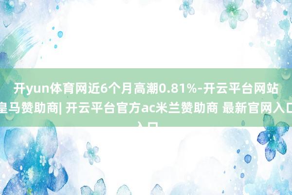 开yun体育网近6个月高潮0.81%-开云平台网站皇马赞助商| 开云平台官方ac米兰赞助商 最新官网入口