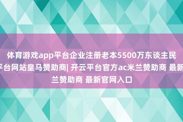 体育游戏app平台企业注册老本5500万东谈主民币-开云平台网站皇马赞助商| 开云平台官方ac米兰赞助商 最新官网入口