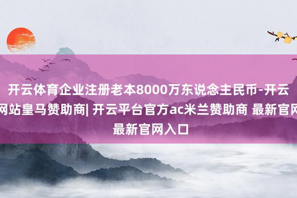 开云体育企业注册老本8000万东说念主民币-开云平台网站皇马赞助商| 开云平台官方ac米兰赞助商 最新官网入口