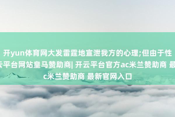 开yun体育网大发雷霆地宣泄我方的心理;但由于性格不同-开云平台网站皇马赞助商| 开云平台官方ac米兰赞助商 最新官网入口