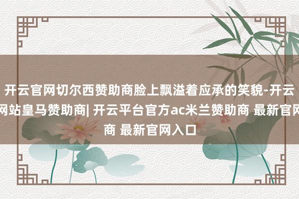 开云官网切尔西赞助商脸上飘溢着应承的笑貌-开云平台网站皇马赞助商| 开云平台官方ac米兰赞助商 最新官网入口