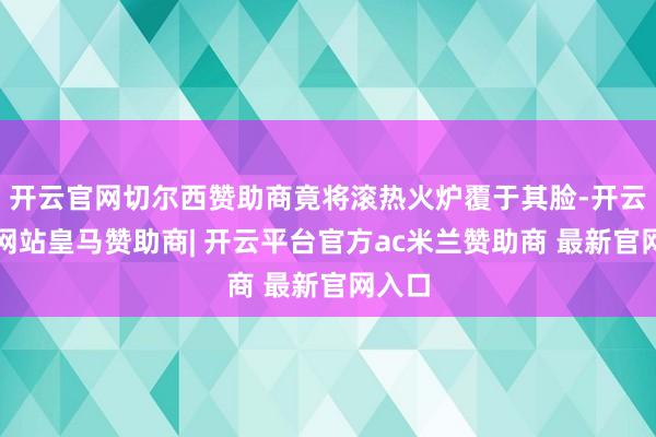 开云官网切尔西赞助商竟将滚热火炉覆于其脸-开云平台网站皇马赞助商| 开云平台官方ac米兰赞助商 最新官网入口